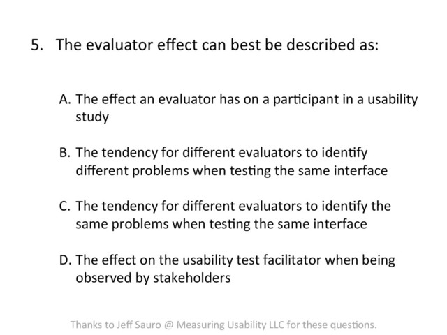 5.  The	  evaluator	  eﬀect	  can	  best	  be	  described	  as:	  
A.  The	  eﬀect	  an	  evaluator	  has	  on	  a	  parFcipant	  in	  a	  usability	  
study	  
	  
B.  The	  tendency	  for	  diﬀerent	  evaluators	  to	  idenFfy	  
diﬀerent	  problems	  when	  tesFng	  the	  same	  interface	  
C.  The	  tendency	  for	  diﬀerent	  evaluators	  to	  idenFfy	  the	  
same	  problems	  when	  tesFng	  the	  same	  interface	  
	  
D. The	  eﬀect	  on	  the	  usability	  test	  facilitator	  when	  being	  
observed	  by	  stakeholders	  
Thanks	  to	  Jeﬀ	  Sauro	  @	  Measuring	  Usability	  LLC	  for	  these	  quesFons.	  
