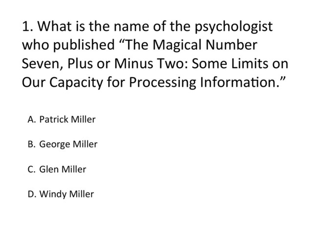 1.	  What	  is	  the	  name	  of	  the	  psychologist	  
who	  published	  “The	  Magical	  Number	  
Seven,	  Plus	  or	  Minus	  Two:	  Some	  Limits	  on	  
Our	  Capacity	  for	  Processing	  InformaFon.”	  
A.  Patrick	  Miller	  
B.  George	  Miller	  
C.  Glen	  Miller	  
	  
D. Windy	  Miller	  
