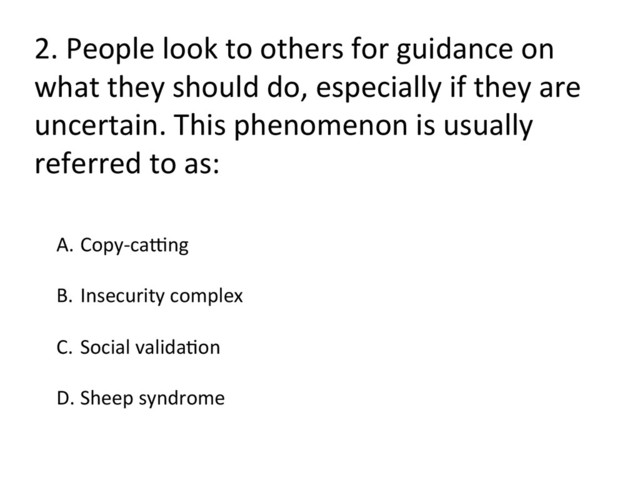 2.	  People	  look	  to	  others	  for	  guidance	  on	  
what	  they	  should	  do,	  especially	  if	  they	  are	  
uncertain.	  This	  phenomenon	  is	  usually	  
referred	  to	  as:	  
A.  Copy-­‐carng	  
B.  Insecurity	  complex	  
C.  Social	  validaFon	  
	  
D. Sheep	  syndrome	  
