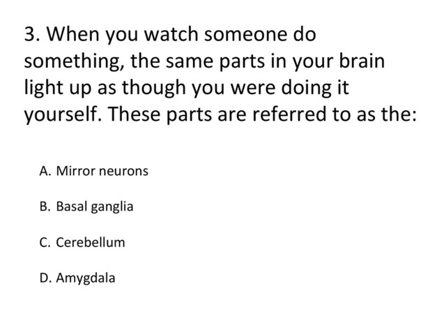 3.	  When	  you	  watch	  someone	  do	  
something,	  the	  same	  parts	  in	  your	  brain	  
light	  up	  as	  though	  you	  were	  doing	  it	  
yourself.	  These	  parts	  are	  referred	  to	  as	  the:	  
A.  Mirror	  neurons	  
B.  Basal	  ganglia	  
C.  Cerebellum	  
	  
D. Amygdala	  
