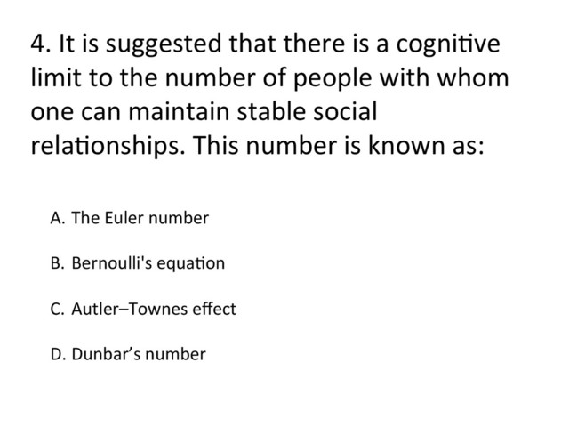 4.	  It	  is	  suggested	  that	  there	  is	  a	  cogniFve	  
limit	  to	  the	  number	  of	  people	  with	  whom	  
one	  can	  maintain	  stable	  social	  
relaFonships.	  This	  number	  is	  known	  as:	  
A.  The	  Euler	  number	  
B.  Bernoulli's	  equaFon	  
C.  Autler–Townes	  eﬀect	  
D. Dunbar’s	  number	  
