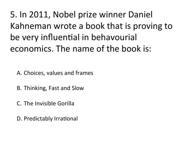 5.	  In	  2011,	  Nobel	  prize	  winner	  Daniel	  
Kahneman	  wrote	  a	  book	  that	  is	  proving	  to	  
be	  very	  inﬂuenFal	  in	  behavourial	  
economics.	  The	  name	  of	  the	  book	  is:	  
A.  Choices,	  values	  and	  frames	  
B.  Thinking,	  Fast	  and	  Slow	  
C.  The	  Invisible	  Gorilla	  
D. Predictably	  IrraFonal	  
