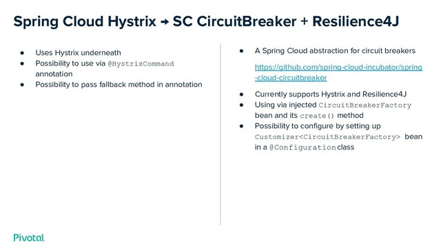 Spring Cloud Hystrix → SC CircuitBreaker + Resilience4J
● Uses Hystrix underneath
● Possibility to use via @HystrixCommand
annotation
● Possibility to pass fallback method in annotation
● A Spring Cloud abstraction for circuit breakers
https://github.com/spring-cloud-incubator/spring
-cloud-circuitbreaker
● Currently supports Hystrix and Resilience4J
● Using via injected CircuitBreakerFactory
bean and its create() method
● Possibility to configure by setting up
Customizer bean
in a @Configuration class

