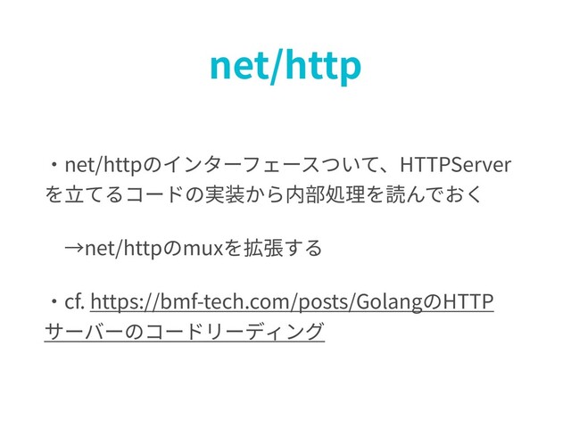 net/http
・net/httpのインターフェースついて、HTTPServer
を⽴てるコードの実装から内部処理を読んでおく
→net/httpのmuxを拡張する
・cf. https://bmf-tech.com/posts/GolangのHTTP
サーバーのコードリーディング
