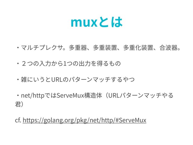muxとは
・マルチプレクサ。多重器、多重装置、多重化装置、合波器。
・２つの⼊⼒から1つの出⼒を得るもの
・雑にいうとURLのパターンマッチするやつ
・net/httpではServeMux構造体（URLパターンマッチやる
君）
cf. https://golang.org/pkg/net/http/#ServeMux
