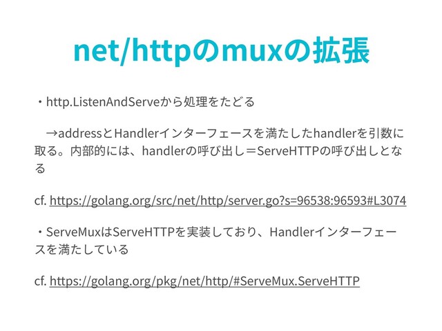 net/httpのmuxの拡張
・http.ListenAndServeから処理をたどる
 →addressとHandlerインターフェースを満たしたhandlerを引数に
取る。内部的には、handlerの呼び出し＝ServeHTTPの呼び出しとな
る
cf. https://golang.org/src/net/http/server.go?s=96538:96593#L3074
・ServeMuxはServeHTTPを実装しており、Handlerインターフェー
スを満たしている
cf. https://golang.org/pkg/net/http/#ServeMux.ServeHTTP

