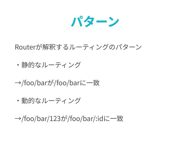 パターン
Routerが解釈するルーティングのパターン
・静的なルーティング
→/foo/barが/foo/barに⼀致
・動的なルーティング
→/foo/bar/123が/foo/bar/:idに⼀致
