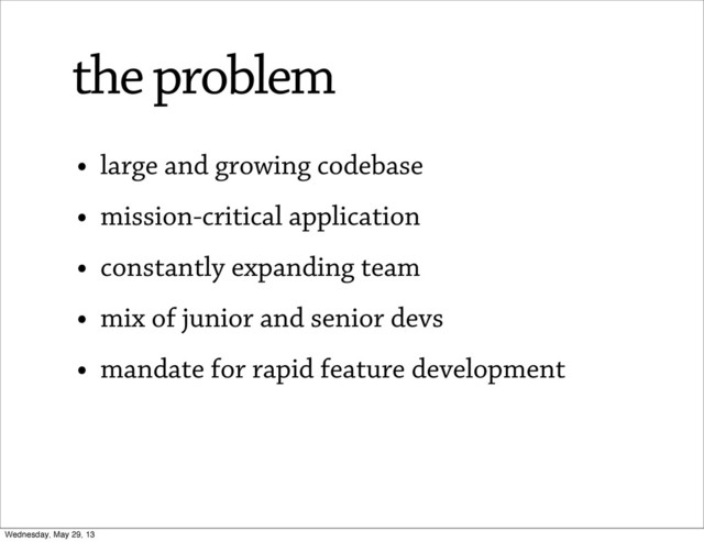• large and growing codebase
• mission-critical application
• constantly expanding team
• mix of junior and senior devs
• mandate for rapid feature development
the problem
Wednesday, May 29, 13
