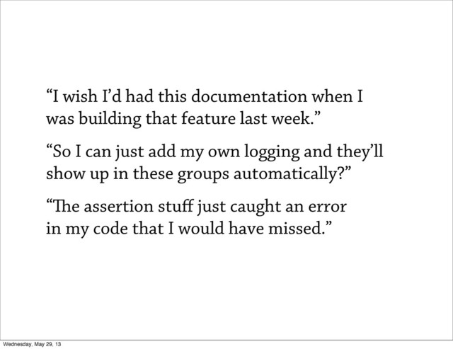 “I wish I’d had this documentation when I
was building that feature last week.”
“So I can just add my own logging and they’ll
show up in these groups automatically?”
“e assertion stuﬀ just caught an error
in my code that I would have missed.”
Wednesday, May 29, 13
