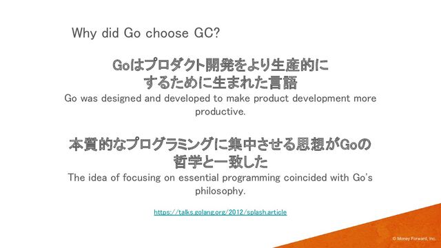 Goはプロダクト開発をより生産的に 
するために生まれた言語 
Go was designed and developed to make product development more
productive. 
 
本質的なプログラミングに集中させる思想がGoの
哲学と一致した 
The idea of focusing on essential programming coincided with Go's
philosophy. 
© Money Forward, Inc.
Why did Go choose GC? 
https://talks.golang.org/2012/splash.article 
