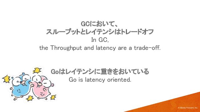 GCにおいて、 
スループットとレイテンシはトレードオフ 
In GC,  
the Throughput and latency are a trade-off. 
 
 
Goはレイテンシに重きをおいている 
Go is latency oriented. 
© Money Forward, Inc.
