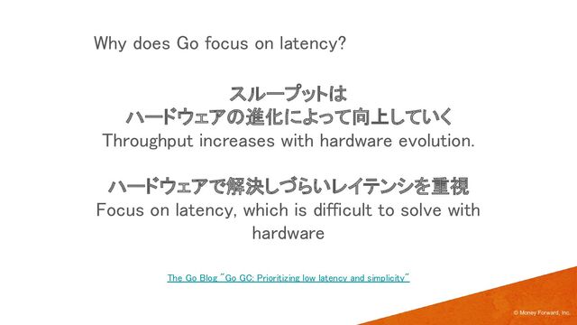 スループットは 
ハードウェアの進化によって向上していく 
Throughput increases with hardware evolution. 
 
ハードウェアで解決しづらいレイテンシを重視 
Focus on latency, which is difficult to solve with
hardware 
© Money Forward, Inc.
The Go Blog "Go GC: Prioritizing low latency and simplicity" 
Why does Go focus on latency? 
