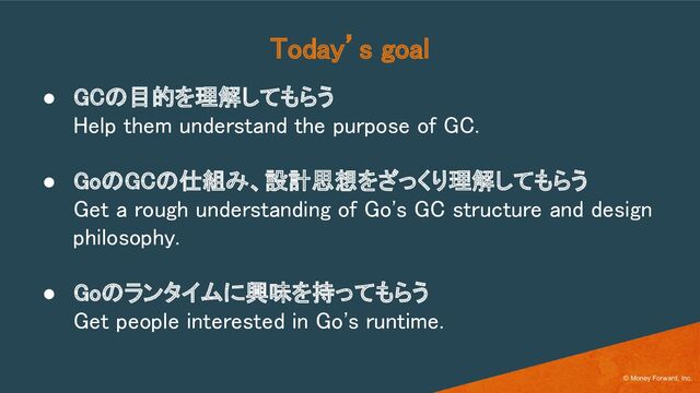 Today’s goal 
● GCの目的を理解してもらう 
Help them understand the purpose of GC. 
 
● GoのGCの仕組み、設計思想をざっくり理解してもらう 
Get a rough understanding of Go's GC structure and design
philosophy. 
 
● Goのランタイムに興味を持ってもらう 
Get people interested in Go's runtime. 
© Money Forward, Inc.
