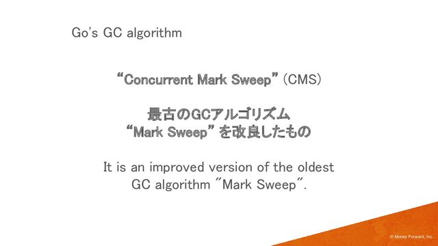 “Concurrent Mark Sweep” (CMS) 
 
最古のGCアルゴリズム  
“Mark Sweep” を改良したもの 
 
It is an improved version of the oldest 
GC algorithm "Mark Sweep". 
 
© Money Forward, Inc.
Go's GC algorithm 
