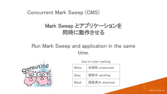 Mark Sweep とアプリケーションを 
同時に動作させる 
 
Run Mark Sweep and application in the same
time. 
© Money Forward, Inc.
Concurrent Mark Sweep (CMS) 
White  未探索 unsearched 
Gray  探索中 sarching 
Black  探索済み sharched 
Use tri-color marking  
