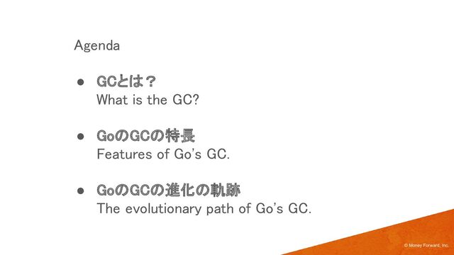 © Money Forward, Inc.
Agenda 
● GCとは？ 
What is the GC? 
 
● GoのGCの特長 
Features of Go's GC. 
 
● GoのGCの進化の軌跡 
The evolutionary path of Go's GC. 
