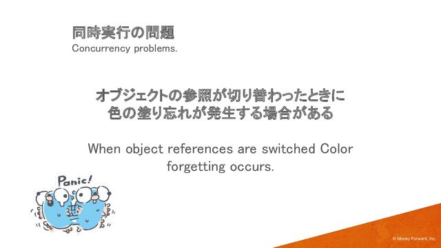 オブジェクトの参照が切り替わったときに 
色の塗り忘れが発生する場合がある 
 
When object references are switched Color
forgetting occurs. 
© Money Forward, Inc.
同時実行の問題 
Concurrency problems. 
