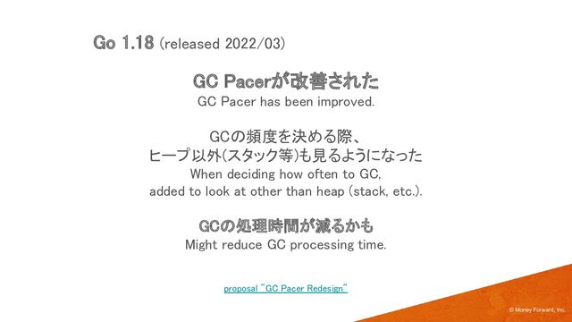 GC Pacerが改善された 
GC Pacer has been improved. 
 
GCの頻度を決める際、 
ヒープ以外(スタック等)も見るようになった 
When deciding how often to GC, 
added to look at other than heap (stack, etc.). 
 
GCの処理時間が減るかも 
Might reduce GC processing time. 
© Money Forward, Inc.
Go 1.18 (released 2022/03) 
proposal "GC Pacer Redesign" 
