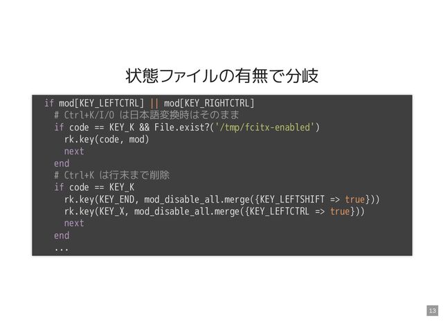 状態ファイルの有無で分岐
if mod[KEY_LEFTCTRL] || mod[KEY_RIGHTCTRL]

# Ctrl+K/I/O は日本語変換時はそのまま

if code == KEY_K && File.exist?('/tmp/fcitx-enabled')

rk.key(code, mod)

next

end

# Ctrl+K は行末まで削除

if code == KEY_K

rk.key(KEY_END, mod_disable_all.merge({KEY_LEFTSHIFT => true}))

rk.key(KEY_X, mod_disable_all.merge({KEY_LEFTCTRL => true}))

next

end

...

13
