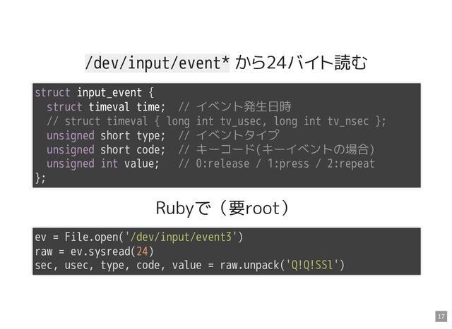 /dev/input/event* から24バイト読む
Rubyで（要root）
struct input_event {

struct timeval time; // イベント発生日時

// struct timeval { long int tv_usec, long int tv_nsec };

unsigned short type; // イベントタイプ

unsigned short code; // キーコード(キーイベントの場合)

unsigned int value; // 0:release / 1:press / 2:repeat

};

ev = File.open('/dev/input/event3')

raw = ev.sysread(24)

sec, usec, type, code, value = raw.unpack('Q!Q!SSl')

17
