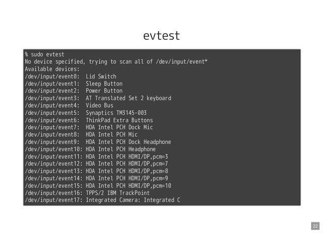 evtest
% sudo evtest
No device specified, trying to scan all of /dev/input/event*

Available devices:

/dev/input/event0: Lid Switch

/dev/input/event1: Sleep Button

/dev/input/event2: Power Button

/dev/input/event3: AT Translated Set 2 keyboard

/dev/input/event4: Video Bus
/dev/input/event5: Synaptics TM3145-003

/dev/input/event6: ThinkPad Extra Buttons

/dev/input/event7: HDA Intel PCH Dock Mic

/dev/input/event8: HDA Intel PCH Mic
/dev/input/event9: HDA Intel PCH Dock Headphone

/dev/input/event10: HDA Intel PCH Headphone
/dev/input/event11: HDA Intel PCH HDMI/DP,pcm=3
/dev/input/event12: HDA Intel PCH HDMI/DP,pcm=7
/dev/input/event13: HDA Intel PCH HDMI/DP,pcm=8
/dev/input/event14: HDA Intel PCH HDMI/DP,pcm=9
/dev/input/event15: HDA Intel PCH HDMI/DP,pcm=10

/dev/input/event16: TPPS/2 IBM TrackPoint
/dev/input/event17: Integrated Camera: Integrated C
22
