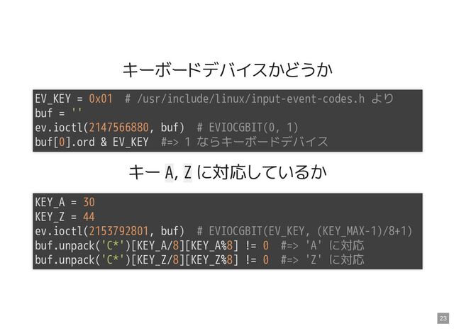 キーボードデバイスかどうか
キー A, Z に対応しているか
EV_KEY = 0x01 # /usr/include/linux/input-event-codes.h より

buf = ''

ev.ioctl(2147566880, buf) # EVIOCGBIT(0, 1)

buf[0].ord & EV_KEY #=> 1 ならキーボードデバイス

KEY_A = 30

KEY_Z = 44

ev.ioctl(2153792801, buf) # EVIOCGBIT(EV_KEY, (KEY_MAX-1)/8+1)

buf.unpack('C*')[KEY_A/8][KEY_A%8] != 0 #=> 'A' に対応

buf.unpack('C*')[KEY_Z/8][KEY_Z%8] != 0 #=> 'Z' に対応

23
