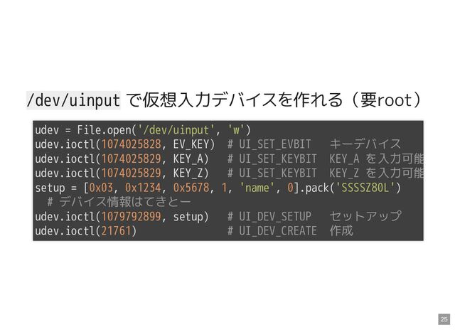 /dev/uinput で仮想入力デバイスを作れる（要root）
udev = File.open('/dev/uinput', 'w')

udev.ioctl(1074025828, EV_KEY) # UI_SET_EVBIT キーデバイス

udev.ioctl(1074025829, KEY_A) # UI_SET_KEYBIT KEY_A を入力可能
udev.ioctl(1074025829, KEY_Z) # UI_SET_KEYBIT KEY_Z を入力可能
setup = [0x03, 0x1234, 0x5678, 1, 'name', 0].pack('SSSSZ80L')

# デバイス情報はてきとー

udev.ioctl(1079792899, setup) # UI_DEV_SETUP セットアップ

udev.ioctl(21761) # UI_DEV_CREATE 作成

25
