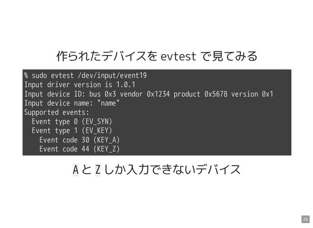 作られたデバイスを evtest で見てみる
A と Z しか入力できないデバイス
% sudo evtest /dev/input/event19

Input driver version is 1.0.1

Input device ID: bus 0x3 vendor 0x1234 product 0x5678 version 0x1

Input device name: "name"

Supported events:

Event type 0 (EV_SYN)

Event type 1 (EV_KEY)

Event code 30 (KEY_A)

Event code 44 (KEY_Z)

26
