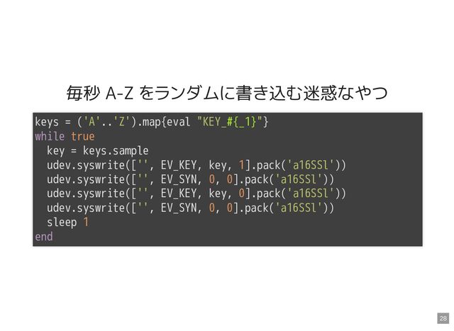 毎秒 A-Z をランダムに書き込む迷惑なやつ
keys = ('A'..'Z').map{eval "KEY_#{_1}"}

while true

key = keys.sample

udev.syswrite(['', EV_KEY, key, 1].pack('a16SSl'))

udev.syswrite(['', EV_SYN, 0, 0].pack('a16SSl'))

udev.syswrite(['', EV_KEY, key, 0].pack('a16SSl'))

udev.syswrite(['', EV_SYN, 0, 0].pack('a16SSl'))

sleep 1

end

28

