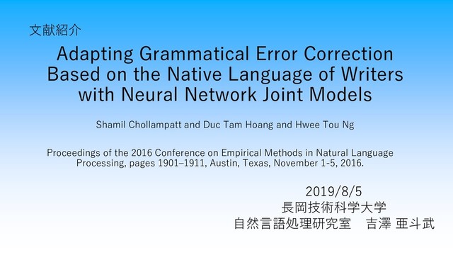 Adapting Grammatical Error Correction
Based on the Native Language of Writers
with Neural Network Joint Models
Shamil Chollampatt and Duc Tam Hoang and Hwee Tou Ng
文献紹介
2019/8/5
長岡技術科学大学
自然言語処理研究室 吉澤 亜斗武
Proceedings of the 2016 Conference on Empirical Methods in Natural Language
Processing, pages 1901–1911, Austin, Texas, November 1-5, 2016.
