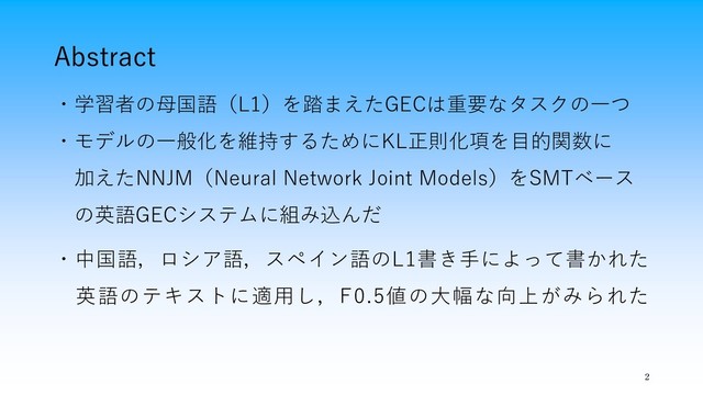 Abstract
・学習者の母国語（L1）を踏まえたGECは重要なタスクの一つ
・モデルの一般化を維持するためにKL正則化項を目的関数に
加えたNNJM（Neural Network Joint Models）をSMTベース
の英語GECシステムに組み込んだ
・中国語，ロシア語，スペイン語のL1書き手によって書かれた
英語のテキストに適用し，F0.5値の大幅な向上がみられた
2
