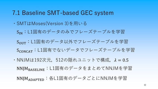 7.1 Baseline SMT-based GEC system
12
・SMTはMoses(Version 3)を用いる
SIN
：L1固有のデータのみでフレーズテーブルを学習
SOUT
：L1固有のデータ以外でフレーズテーブルを学習
SCONCAT
：L1固有でないデータでフレーズテーブルを学習
・NNJMは192次元，512の隠れユニットで構成， = 0.5
NNJMBASELINE
：L1固有のデータをまとめてNNJMを学習
NNJMADAPTED
：各L1固有のデータごとにNNJMを学習

