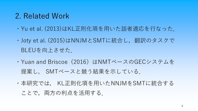 2. Related Work
5
・Yu et al. (2013)はKL正則化項を用いた話者適応を行なった．
・Joty et al. (2015)はNNJMとSMTに統合し，翻訳のタスクで
BLEUを向上させた．
・Yuan and Briscoe（2016）はNMTベースのGECシステムを
提案し， SMTベースと競う結果を示している．
・本研究では， KL正則化項を用いたNNJMをSMTに統合する
ことで，両方の利点を活用する．
