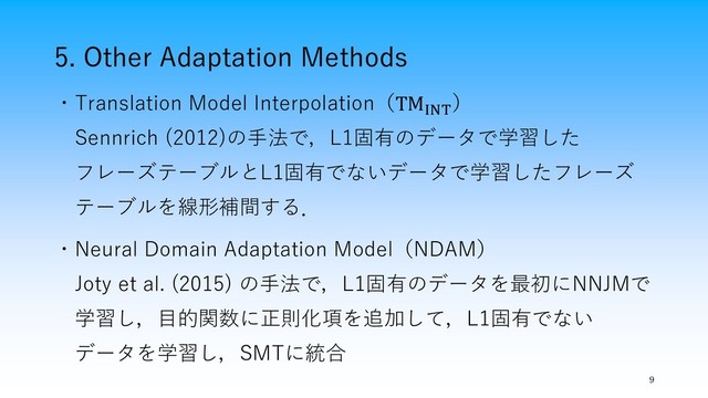 5. Other Adaptation Methods
9
・Translation Model Interpolation（TMINT
）
Sennrich (2012)の手法で，L1固有のデータで学習した
フレーズテーブルとL1固有でないデータで学習したフレーズ
テーブルを線形補間する．
・Neural Domain Adaptation Model（NDAM）
Joty et al. (2015) の手法で，L1固有のデータを最初にNNJMで
学習し，目的関数に正則化項を追加して，L1固有でない
データを学習し，SMTに統合
