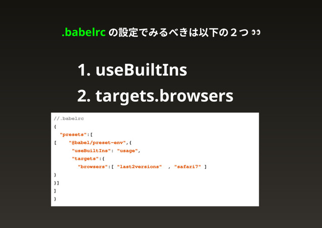 .babelrc
の設定でみるべきは以下の２つ
1. useBuiltIns
2. targets.browsers
// .babelrc
{
"presets": [
["@babel/preset-env", {
"useBuiltIns": "usage",
"targets": {
"browsers": ["last 2 versions", "safari 7"]
}
}]
]
}
