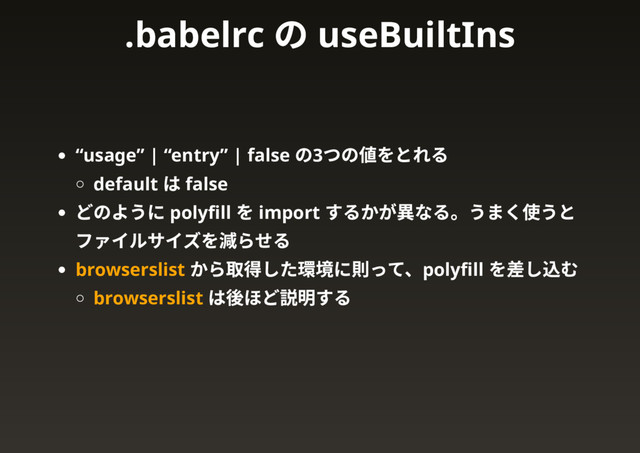 “usage” | “entry” | false
の3
つの値をとれる
default
は false
どのように polyﬁll
を import
するかが異なる。うまく使うと
ファイルサイズを減らせる
browserslist
から取得した環境に則って、polyﬁll
を差し込む
browserslist
は後ほど説明する
.babelrc
の useBuiltIns
