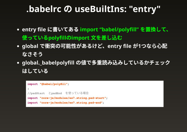 entry ﬁle
に書いてある import “babel/polyﬁll”
を置換して、
使っているpolyﬁll
のimport
文を差し込む
global
で衝突の可能性があるけど、entry ﬁle
が1
つなら心配
なさそう
global._babelpolyﬁll
の値で多重読み込みしているかチェック
はしている
import "@babel/polyﬁll";
↓
// padStart と padEnd を使っている場合
import "core-js/modules/es7.string.pad-start";
import "core-js/modules/es7.string.pad-end";
.babelrc
の useBuiltIns: "entry"
