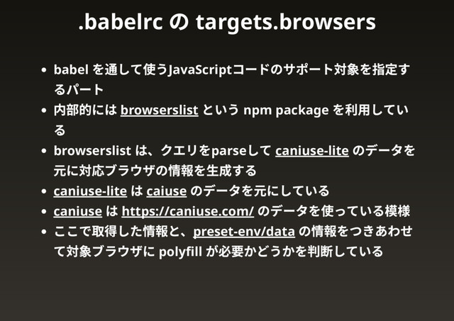 babel
を通して使うJavaScript
コードのサポート対象を指定す
るパート
内部的には browserslist
という npm package
を利用してい
る
browserslist
は、クエリをparse
して caniuse-lite
のデータを
元に対応ブラウザの情報を生成する
caniuse-lite
は caiuse
のデータを元にしている
caniuse
は https://caniuse.com/
のデータを使っている模様
ここで取得した情報と、preset-env/data
の情報をつきあわせ
て対象ブラウザに polyﬁll
が必要かどうかを判断している
.babelrc
の targets.browsers
