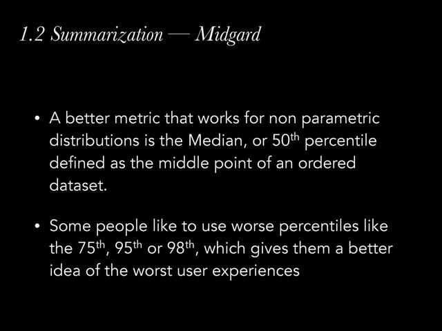 1.2 Summarization — Midgard
• A better metric that works for non parametric
distributions is the Median, or 50th percentile
defined as the middle point of an ordered
dataset.
• Some people like to use worse percentiles like
the 75th, 95th or 98th, which gives them a better
idea of the worst user experiences
