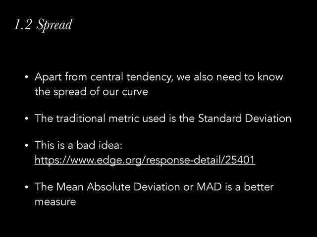 1.2 Spread
• Apart from central tendency, we also need to know
the spread of our curve
• The traditional metric used is the Standard Deviation
• This is a bad idea: 
https://www.edge.org/response-detail/25401
• The Mean Absolute Deviation or MAD is a better
measure
