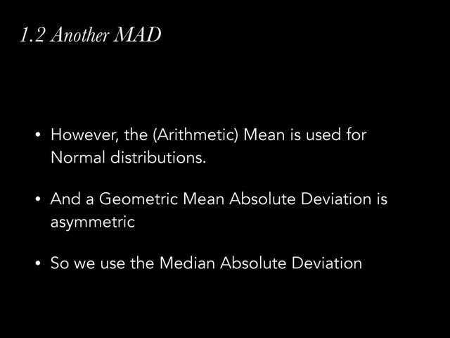 1.2 Another MAD
• However, the (Arithmetic) Mean is used for
Normal distributions.
• And a Geometric Mean Absolute Deviation is
asymmetric
• So we use the Median Absolute Deviation
