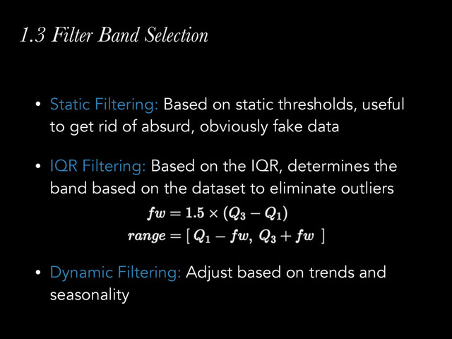 1.3 Filter Band Selection
• Static Filtering: Based on static thresholds, useful
to get rid of absurd, obviously fake data
• IQR Filtering: Based on the IQR, determines the
band based on the dataset to eliminate outliers 
 
• Dynamic Filtering: Adjust based on trends and
seasonality
