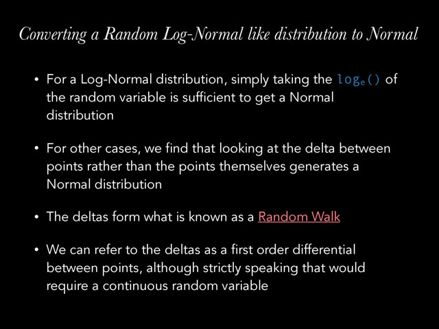Converting a Random Log-Normal like distribution to Normal
• For a Log-Normal distribution, simply taking the loge
() of
the random variable is sufficient to get a Normal
distribution
• For other cases, we find that looking at the delta between
points rather than the points themselves generates a
Normal distribution
• The deltas form what is known as a Random Walk
• We can refer to the deltas as a first order differential
between points, although strictly speaking that would
require a continuous random variable
