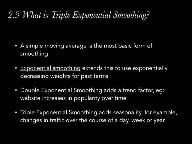 2.3 What is Triple Exponential Smoothing?
• A simple moving average is the most basic form of
smoothing
• Exponential smoothing extends this to use exponentially
decreasing weights for past terms
• Double Exponential Smoothing adds a trend factor, eg:
website increases in popularity over time
• Triple Exponential Smoothing adds seasonality, for example,
changes in traffic over the course of a day, week or year

