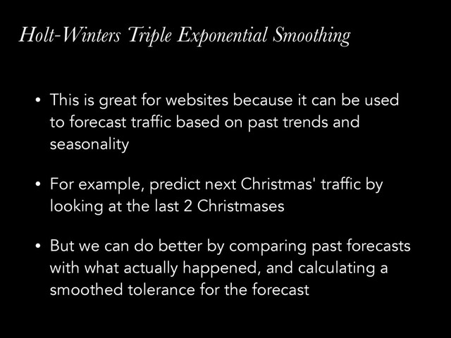Holt-Winters Triple Exponential Smoothing
• This is great for websites because it can be used
to forecast traffic based on past trends and
seasonality
• For example, predict next Christmas' traffic by
looking at the last 2 Christmases
• But we can do better by comparing past forecasts
with what actually happened, and calculating a
smoothed tolerance for the forecast
