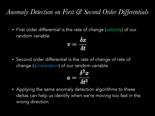 Anomaly Detection on First & Second Order Differentials
• First order differential is the rate of change (velocity) of our
random variable 
 
• Second order differential is the rate of change of rate of
change (acceleration) of our random variable 
 
• Applying the same anomaly detection algorithms to these
deltas can help us identify when we're moving too fast in the
wrong direction.
