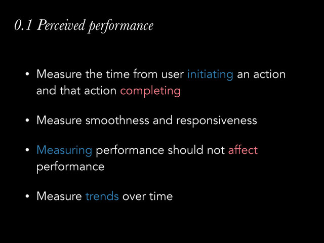0.1 Perceived performance
• Measure the time from user initiating an action
and that action completing
• Measure smoothness and responsiveness
• Measuring performance should not affect
performance
• Measure trends over time
