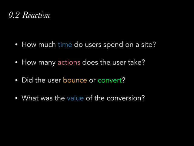 0.2 Reaction
• How much time do users spend on a site?
• How many actions does the user take?
• Did the user bounce or convert?
• What was the value of the conversion?
