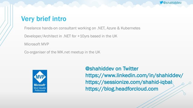 @shahiddev
Very brief intro
Freelance hands-on consultant working on .NET, Azure & Kubernetes
Developer/Architect in .NET for +10yrs based in the UK
Microsoft MVP
Co-organiser of the MK.net meetup in the UK
@shahiddev on Twitter
https://www.linkedin.com/in/shahiddev/
https://sessionize.com/shahid-iqbal
https://blog.headforcloud.com

