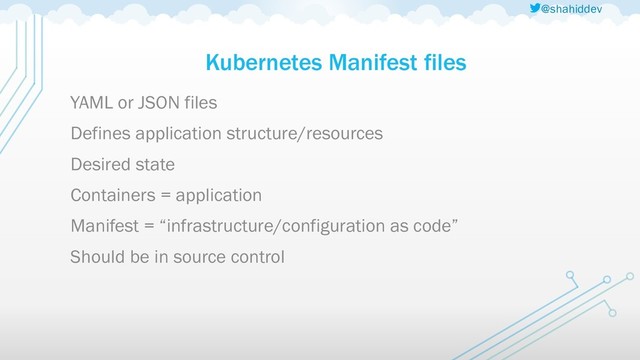 @shahiddev
Kubernetes Manifest files
YAML or JSON files
Defines application structure/resources
Desired state
Containers = application
Manifest = “infrastructure/configuration as code”
Should be in source control
